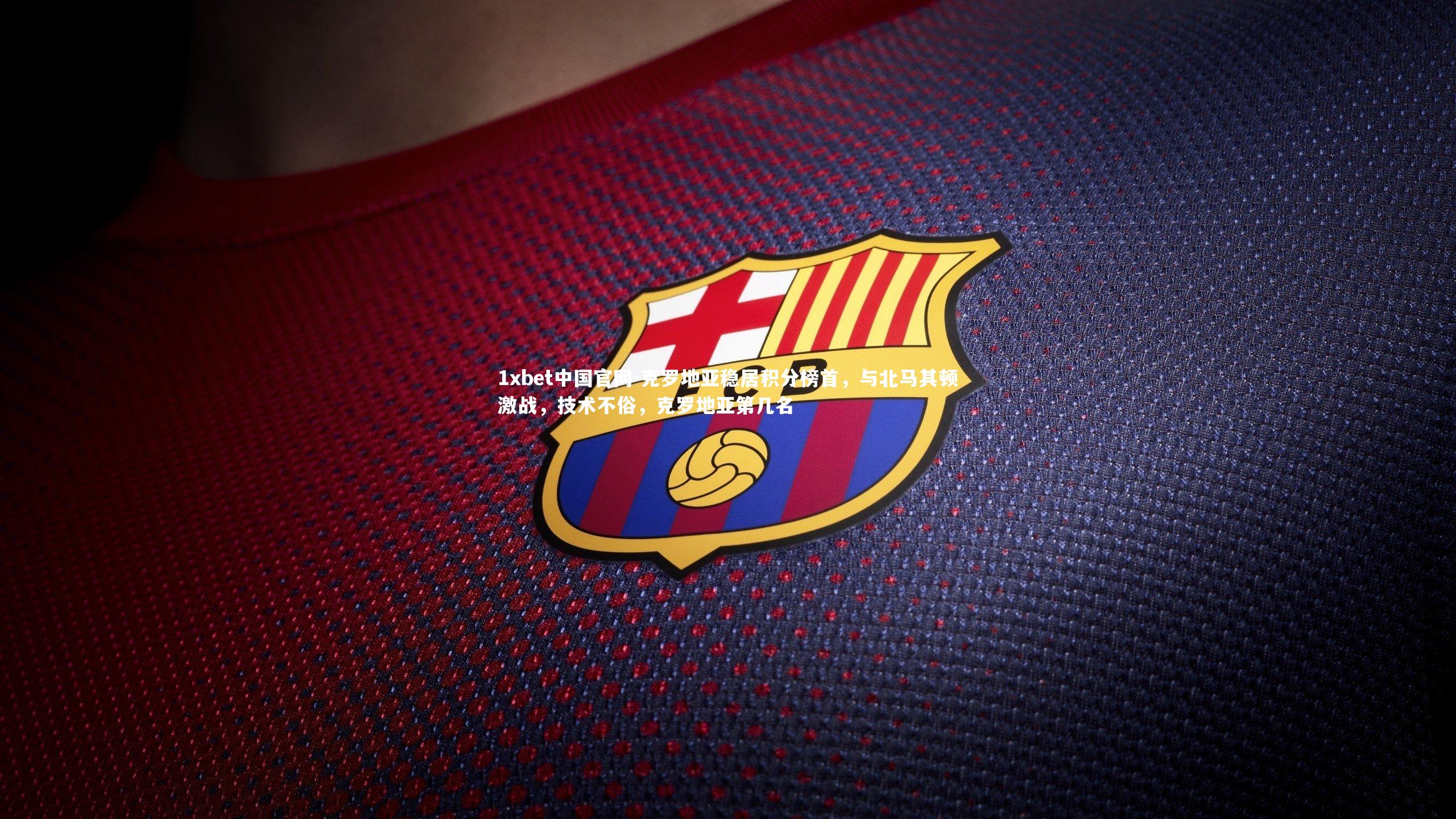 1xbet中国官网-克罗地亚稳居积分榜首，与北马其顿激战，技术不俗，克罗地亚第几名