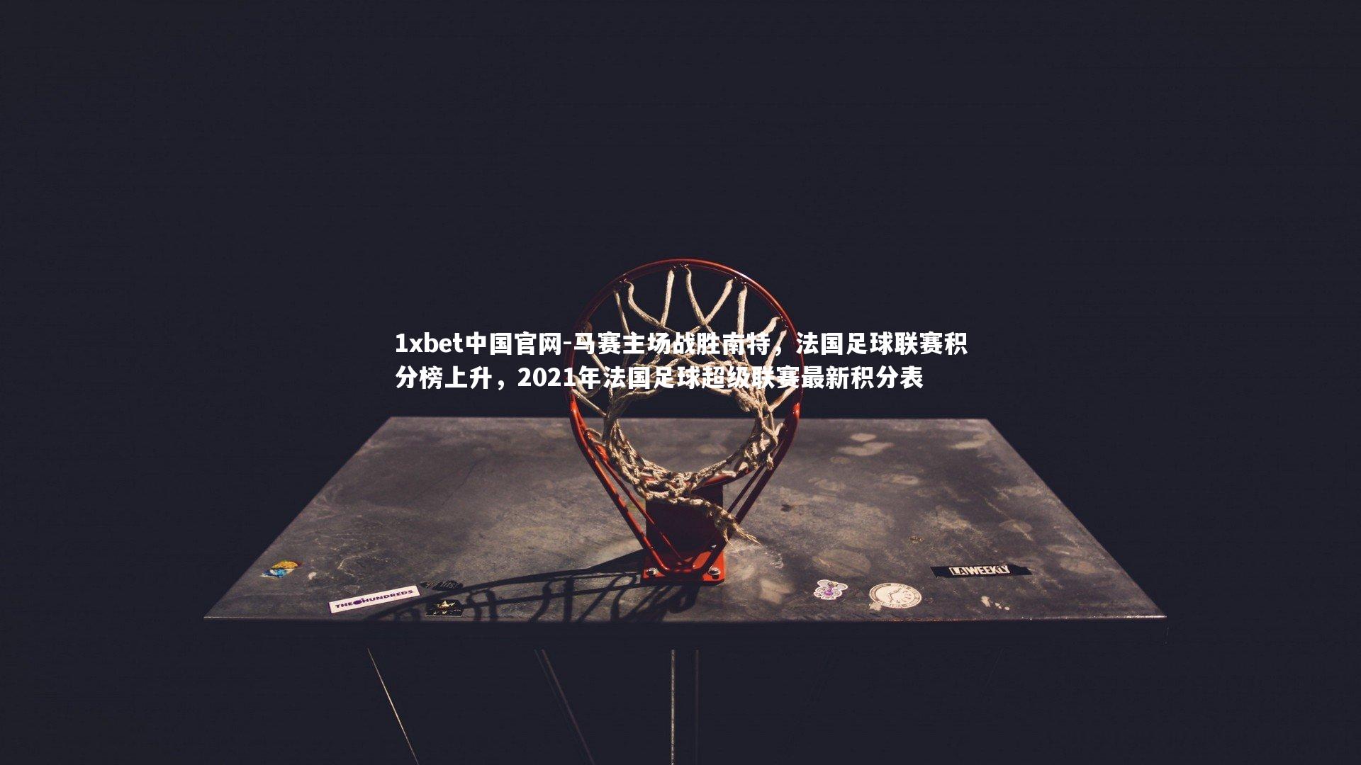 1xbet中国官网-马赛主场战胜南特，法国足球联赛积分榜上升，2021年法国足球超级联赛最新积分表